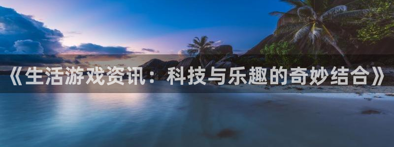 长征娱乐下载：《生活游戏资讯：科技与乐趣的奇妙结合》