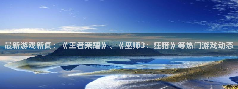 长征娱乐咨询：最新游戏新闻：《王者荣耀》、《巫师3：狂猎》等
