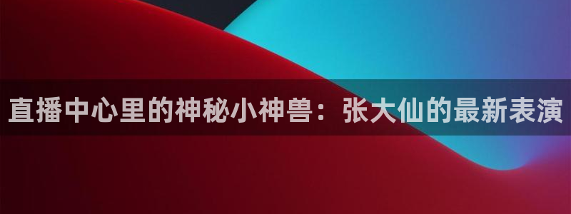 球友直播ios：直播中心里的神秘小神兽：张大仙的最新表演